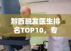 黔西脱发医生排名TOP10,专业治疗引领者,行业翘楚引领前行