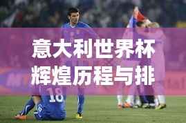 意大利世界杯辉煌历程与排名解析,小组赛场上的荣耀之路