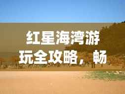 红星海湾游玩全攻略,畅游海滨胜地!
